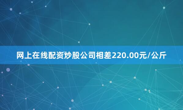 网上在线配资炒股公司相差220.00元/公斤