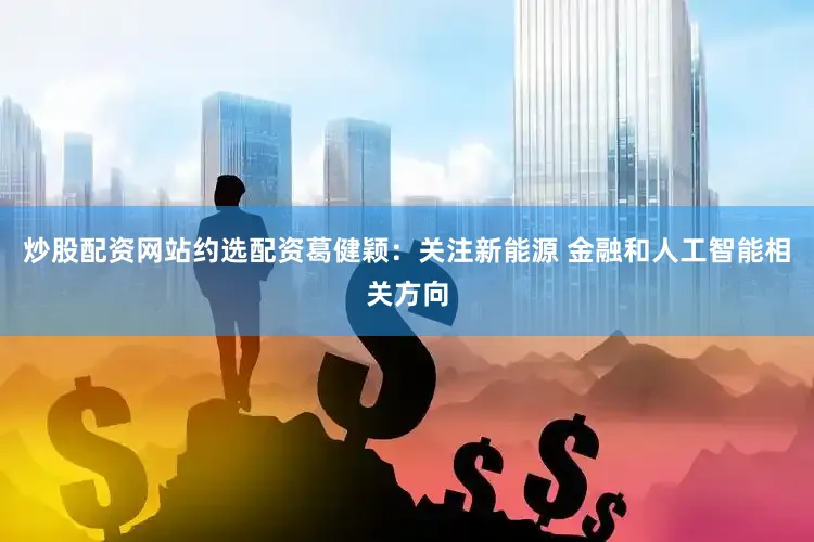 炒股配资网站约选配资葛健颖：关注新能源 金融和人工智能相关方向