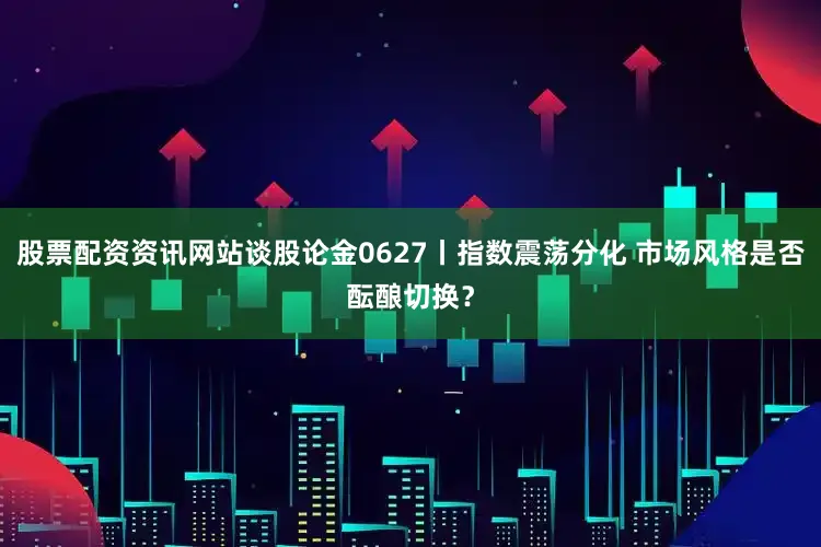 股票配资资讯网站谈股论金0627丨指数震荡分化 市场风格是否酝酿切换？