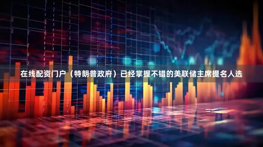 在线配资门户（特朗普政府）已经掌握不错的美联储主席提名人选