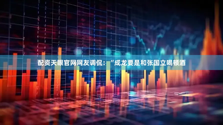 配资天眼官网网友调侃：“成龙要是和张国立喝顿酒