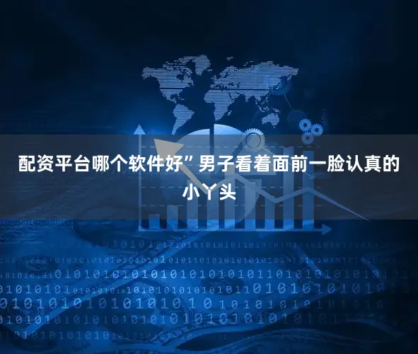 配资平台哪个软件好”男子看着面前一脸认真的小丫头