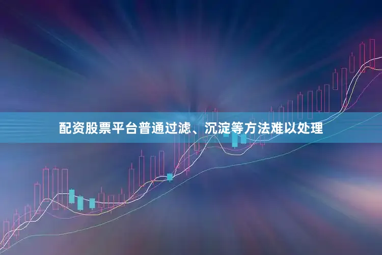 配资股票平台普通过滤、沉淀等方法难以处理